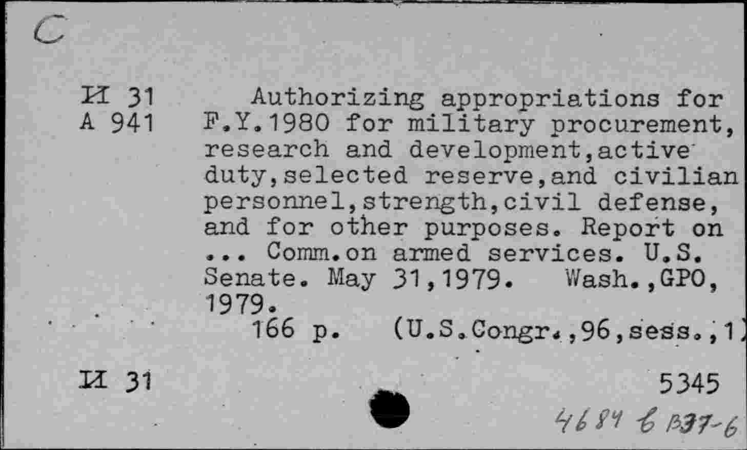 ﻿K 31
Authorizing appropriations for
A 941	F.Y.1980 for military procurement,
research and development,active duty,selected reserve,and civilian personnel,strength,civil defense, and for other purposes. Report on ... Comm.on armed services. U.S.
H 31
• • • VliUll • VJ11 cL-L 111C7 CL bcl V 1U c b • U > O * Senate. May 31,1979. Wash.,GPO, 1979.
166 p. (U.S.Congr<,96,sess., 1
5345